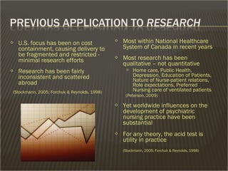  Most within National Healthcare
System of Canada in recent years
 Most research has been
qualitative – not quantitative
 Home care, Public Health,
Depression, Education of Patients,
Nature of Nurse-patient relations,
Role expectations, Preferred
Nursing care of ventilated patients
(Peterson, 2009)
 Yet worldwide influences on the
development of psychiatric
nursing practice have been
substantial
 For any theory, the acid test is
utility in practice
(Stockmann, 2005; Forchuk & Reynolds, 1998)
 U.S. focus has been on cost
containment, causing delivery to
be fragmented and restricted -
minimal research efforts
 Research has been fairly
inconsistent and scattered
abroad
(Stockmann, 2005; Forchuk & Reynolds, 1998)
 