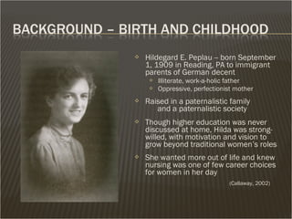  Hildegard E. Peplau -- born September
1, 1909 in Reading, PA to immigrant
parents of German decent
 Illiterate, work-a-holic father
 Oppressive, perfectionist mother
 Raised in a paternalistic family
and a paternalistic society
 Though higher education was never
discussed at home, Hilda was strong-
willed, with motivation and vision to
grow beyond traditional women’s roles
 She wanted more out of life and knew
nursing was one of few career choices
for women in her day
(Callaway, 2002)
 