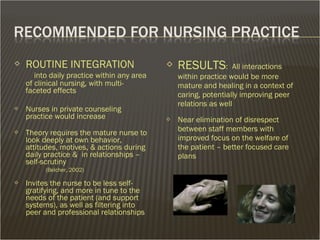  ROUTINE INTEGRATION
into daily practice within any area
of clinical nursing, with multi-
faceted effects
 Nurses in private counseling
practice would increase
 Theory requires the mature nurse to
look deeply at own behavior,
attitudes, motives, & actions during
daily practice & in relationships –
self-scrutiny
(Belcher, 2002)
 Invites the nurse to be less self-
gratifying, and more in tune to the
needs of the patient (and support
systems), as well as filtering into
peer and professional relationships
 RESULTS: All interactions
within practice would be more
mature and healing in a context of
caring, potentially improving peer
relations as well
 Near elimination of disrespect
between staff members with
improved focus on the welfare of
the patient – better focused care
plans
 