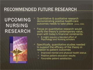  Quantitative & qualitative research
demonstrating positive health-care
outcomes needs to take place (Jones, 1996)
 Focus on quantitative research would
verify the theory’s contemporary value,
even with today’s financial constraints
 It might require a blended effort of
Psychology and Nursing scholars
 Specifically, quantitative studies needed
to support the efficacy of the theory in
relation to patient outcomes
 Improved mental and physical health status
 Positive patient education results
 Favorable patient satisfaction
UPCOMING
NURSING
RESEARCH
 