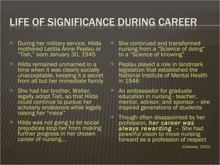  During her military service, Hilda
mothered Letitia Anne Peplau or
“Tish,” born January 30, 1945
 Hilda remained unmarried in a
time when it was clearly socially
unacceptable, keeping it a secret
from all but her immediate family
 She had her brother, Walter,
legally adopt Tish, so that Hilda
could continue to pursue her
scholarly endeavors while legally
raising her “niece”
 Hilda was not going to let social
prejudices stop her from making
further progress in her chosen
career of nursing…
 She continued and transformed
nursing from a “Science of doing”
to a “Science of knowing”
 Peplau played a role in landmark
legislation that established the
National Institute of Mental Health
in 1946
 An ambassador for graduate
education in nursing - teacher,
mentor, advisor, and sponsor – she
inspired generations of students
 Though often disappointed by her
profession, her career was
always rewarding -- She had
powerful vision to move nursing
forward as a profession of respect
(Callaway, 2002)
 