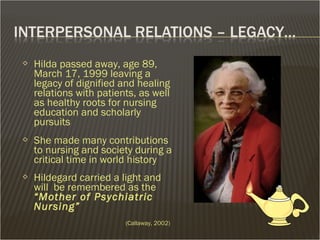  Hilda passed away, age 89,
March 17, 1999 leaving a
legacy of dignified and healing
relations with patients, as well
as healthy roots for nursing
education and scholarly
pursuits
 She made many contributions
to nursing and society during a
critical time in world history
 Hildegard carried a light and
will be remembered as the
“Mother of Psychiatric
Nursing”
(Callaway, 2002)
 