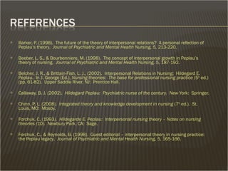  Barker, P. (1998). The future of the theory of interpersonal relations? A personal refection of
Peplau’s theory. Journal of Psychiatric and Mental Health Nursing, 5, 213-220.
 Beeber, L. S., & Bourbonniere, M. (1998). The concept of interpersonal growth in Peplau’s
theory of nursing. Journal of Psychiatric and Mental Health Nursing, 5, 187-192.
 Belcher, J. R., & Brittain-Fish, L. J., (2002). Interpersonal Relations in Nursing: Hildegard E.
Peplau. In J. George (Ed.), Nursing theories: The base for professional nursing practice (5th
ed.)
(pp. 61-82). Upper Saddle River, NJ: Prentice Hall.
 Callaway, B. J. (2002). Hildegard Peplau: Psychiatric nurse of the century. New York: Springer.
 Chinn, P. L. (2008). Integrated theory and knowledge development in nursing (7th
ed.). St.
Louis, MO: Mosby.
 Forchuk, C. (1993). Hildegarde E. Peplau: Interpersonal nursing theory – Notes on nursing
theories (10). Newbury Park, CA: Sage.
 Forchuk, C., & Reynolds, B. (1998). Guest editorial – interpersonal theory in nursing practice:
the Peplau legacy. Journal of Psychiatric and Mental Health Nursing, 5, 165-166.
 