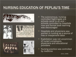  The autonomous, nursing-
controlled Nightingale era
schools came to an end –
schools controlled by hospitals
now and formal book learning
was discouraged
 Hospitals and physicians saw
women in nursing as a source of
free or inexpensive labor
 Exploitation was not uncommon
of nurse’s employers,
physicians and educational
providers
 Nursing practice was controlled
by medicine
(Chinn, 2008)
 