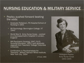  Peplau pushed forward beating
the odds:
 Graduate Pottstown, PA Hospital School of
Nursing in 1931
 BA Psychology: Bennington College, VT
1943
 World War II: Army Nurse Corps -- worked
in a neuropsychiatric hospital in London,
England
 MA Psychiatric Nursing: 1947; Ed.D.
Nursing Education: 1953, both graduate
degrees from Teachers’ College, Columbia
University
 Certification in Psychoanalysis for
Teachers: William Alanson White Institute,
New York City, 1954
(O’Toole, 1989)
 