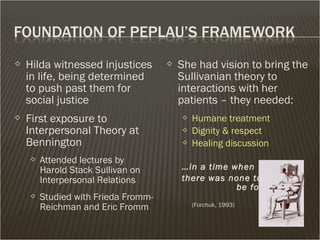  Hilda witnessed injustices
in life, being determined
to push past them for
social justice
 First exposure to
Interpersonal Theory at
Bennington
 Attended lectures by
Harold Stack Sullivan on
Interpersonal Relations
 Studied with Frieda Fromm-
Reichman and Eric Fromm
 She had vision to bring the
Sullivanian theory to
interactions with her
patients – they needed:
 Humane treatment
 Dignity & respect
 Healing discussion
…in a time when
there was none to
be found…
(Forchuk, 1993)
 