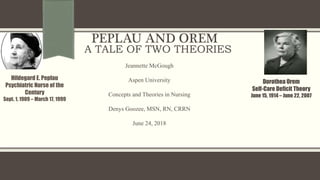 PEPLAU AND OREM
A TALE OF TWO THEORIES
Hildegard E. Peplau
Psychiatric Nurse of the
Century
Sept. 1, 1909 – March 17, 1999
Dorothea Orem
Self-Care Deficit Theory
June 15, 1914 – June 22, 2007
Jeannette McGough
Aspen University
Concepts and Theories in Nursing
Denys Goozee, MSN, RN, CRRN
June 24, 2018
 