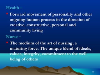 1111
Health –
• Forward movement of personality and other
ongoing human process in the direction of
creative, constructive, personal and
community living
Nurse –
• The medium of the art of nursing, a
maturing force. The unique blend of ideals,
values, integrity, commitment to the well
being of others
 