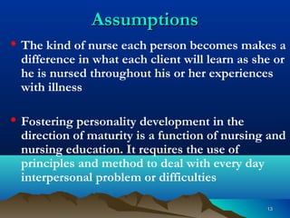 1313
AssumptionsAssumptions
• The kind of nurse each person becomes makes a
difference in what each client will learn as she or
he is nursed throughout his or her experiences
with illness
• Fostering personality development in the
direction of maturity is a function of nursing and
nursing education. It requires the use of
principles and method to deal with every day
interpersonal problem or difficulties
 