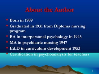 33
About the AuthorAbout the Author
• Born in 1909
• Graduated in 1931 from Diploma nursing
program
• BA in interpersonal psychology in 1943
• MA in psychiatric nursing 1947
• Ed.D in curriculum development 1953
• Certification in psychoanalysis for teachers
 