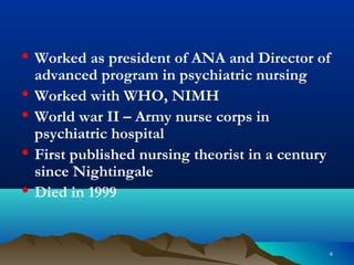 44
• Worked as president of ANA and Director of
advanced program in psychiatric nursing
• Worked with WHO, NIMH
• World war II – Army nurse corps in
psychiatric hospital
• First published nursing theorist in a century
since Nightingale
• Died in 1999
 
