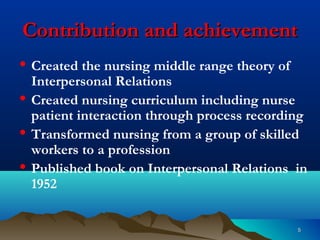 55
Contribution and achievementContribution and achievement
• Created the nursing middle range theory of
Interpersonal Relations
• Created nursing curriculum including nurse
patient interaction through process recording
• Transformed nursing from a group of skilled
workers to a profession
• Published book on Interpersonal Relations in
1952
 