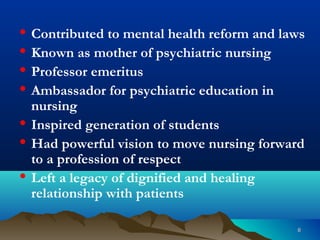 66
• Contributed to mental health reform and laws
• Known as mother of psychiatric nursing
• Professor emeritus
• Ambassador for psychiatric education in
nursing
• Inspired generation of students
• Had powerful vision to move nursing forward
to a profession of respect
• Left a legacy of dignified and healing
relationship with patients
 