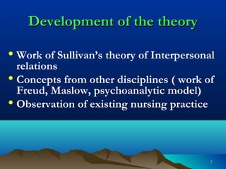 77
Development of the theoryDevelopment of the theory
• Work of Sullivan’s theory of Interpersonal
relations
• Concepts from other disciplines ( work of
Freud, Maslow, psychoanalytic model)
• Observation of existing nursing practice
 