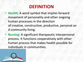 DEFINITION
• Health: A word symbol that implies forward
movement of personality and other ongoing
human processes in the direction
of creative, constructive, productive, personal an
d community living.
• Nursing: A significant therapeutic interpersonal
process. It functions cooperatively with other
human process that makes health possible for
individuals in communities.
 