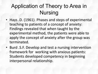Application of Theory to Area in
Nursing
• Hays .D. (1961). Phases and steps of experimental
teaching to patients of a concept of anxiety:
Findings revealed that when taught by the
experimental method, the patients were able to
apply the concept of anxiety after the group was
terminated.
• Burd .S.F. Develop and test a nursing intervention
framework for working with anxious patients:
Students developed competency in beginning
interpersonal relationship.
 