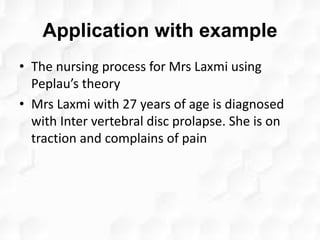 Application with example
• The nursing process for Mrs Laxmi using
Peplau’s theory
• Mrs Laxmi with 27 years of age is diagnosed
with Inter vertebral disc prolapse. She is on
traction and complains of pain
 