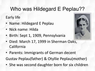 Who was Hildegard E Peplau??
Early life
• Name: Hildegard E Peplau
• Nick name: Hilda
• Birth: Sept 1, 1909, Pennsylvania
• Died: March 17, 1999 in Sherman Oaks,
California
• Parents: Immigrants of German decent
Gustav Peplau(father) & Otyllie Peplau(mother)
• She was second daughter born for six children
 