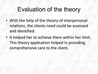 Evaluation of the theory
• With the help of the theory of interpersonal
relations, the clients need could be assessed
and identified.
• It helped her to achieve them within her limit.
This theory application helped in providing
comprehensive care to the client.
 