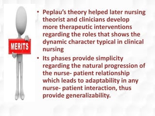 • Peplau’s theory helped later nursing
theorist and clinicians develop
more therapeutic interventions
regarding the roles that shows the
dynamic character typical in clinical
nursing
• Its phases provide simplicity
regarding the natural progression of
the nurse- patient relationship
which leads to adaptability in any
nurse- patient interaction, thus
provide generalizability.
 