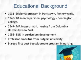Educational Background
• 1931- Diploma program in Pottstown, Pennsylvania.
• 1943- BA in interpersonal psychology - Bennington
College.
• 1947- MA in psychiatric nursing from Colombia
University New York
• 1953- EdD in curriculum development
• Professor emeritus from Rutgers university
• Started first post baccalaureate program in nursing
 