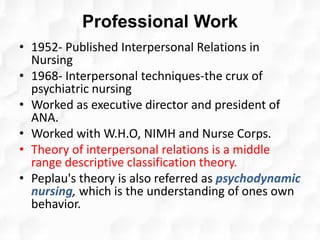 Professional Work
• 1952- Published Interpersonal Relations in
Nursing
• 1968- Interpersonal techniques-the crux of
psychiatric nursing
• Worked as executive director and president of
ANA.
• Worked with W.H.O, NIMH and Nurse Corps.
• Theory of interpersonal relations is a middle
range descriptive classification theory.
• Peplau's theory is also referred as psychodynamic
nursing, which is the understanding of ones own
behavior.
 
