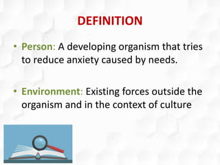 DEFINITION
• Person: A developing organism that tries
to reduce anxiety caused by needs.
• Environment: Existing forces outside the
organism and in the context of culture
 