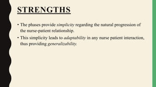 STRENGTHS
• The phases provide simplicity regarding the natural progression of
the nurse-patient relationship.
• This simplicity leads to adaptability in any nurse patient interaction,
thus providing generalizability.
 