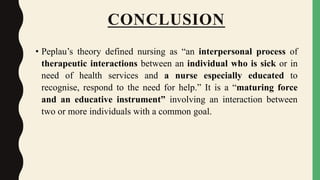 CONCLUSION
• Peplau’s theory defined nursing as “an interpersonal process of
therapeutic interactions between an individual who is sick or in
need of health services and a nurse especially educated to
recognise, respond to the need for help.” It is a “maturing force
and an educative instrument” involving an interaction between
two or more individuals with a common goal.
 