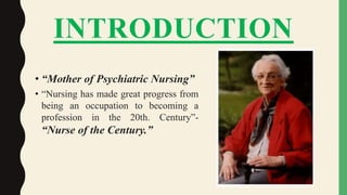 INTRODUCTION
• “Mother of Psychiatric Nursing”
• “Nursing has made great progress from
being an occupation to becoming a
profession in the 20th. Century”-
“Nurse of the Century.”
 