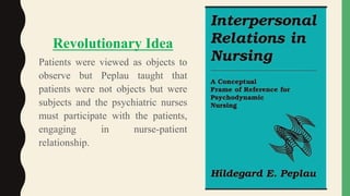 .
Revolutionary Idea
Patients were viewed as objects to
observe but Peplau taught that
patients were not objects but were
subjects and the psychiatric nurses
must participate with the patients,
engaging in nurse-patient
relationship.
 