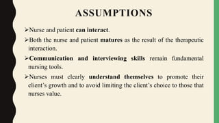 ASSUMPTIONS
Nurse and patient can interact.
Both the nurse and patient matures as the result of the therapeutic
interaction.
Communication and interviewing skills remain fundamental
nursing tools.
Nurses must clearly understand themselves to promote their
client’s growth and to avoid limiting the client’s choice to those that
nurses value.
 