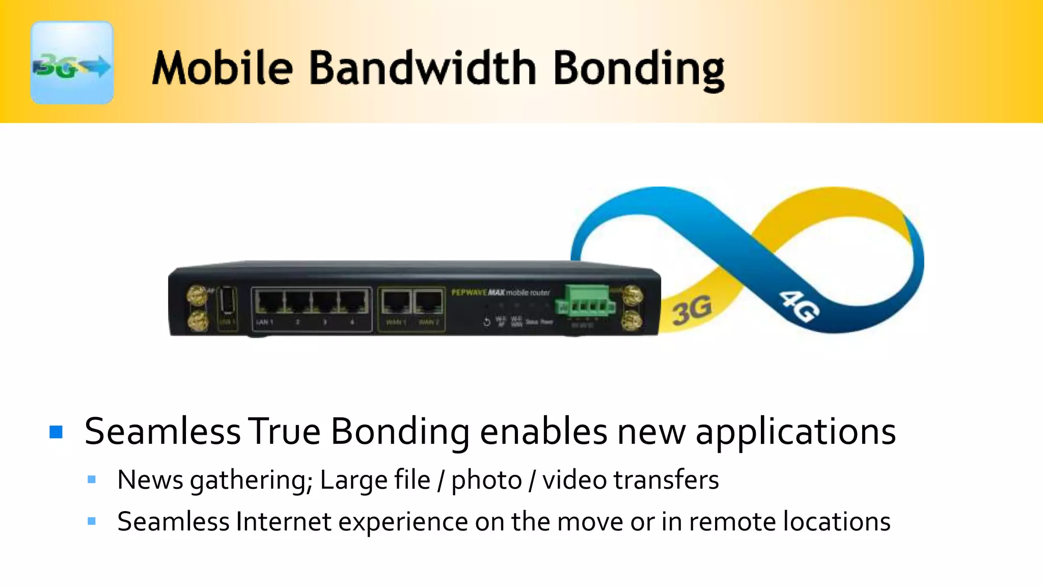    Seamless True Bonding enables new applications
     News gathering; Large file / photo / video transfers
     Seamless Internet experience on the move or in remote locations
 