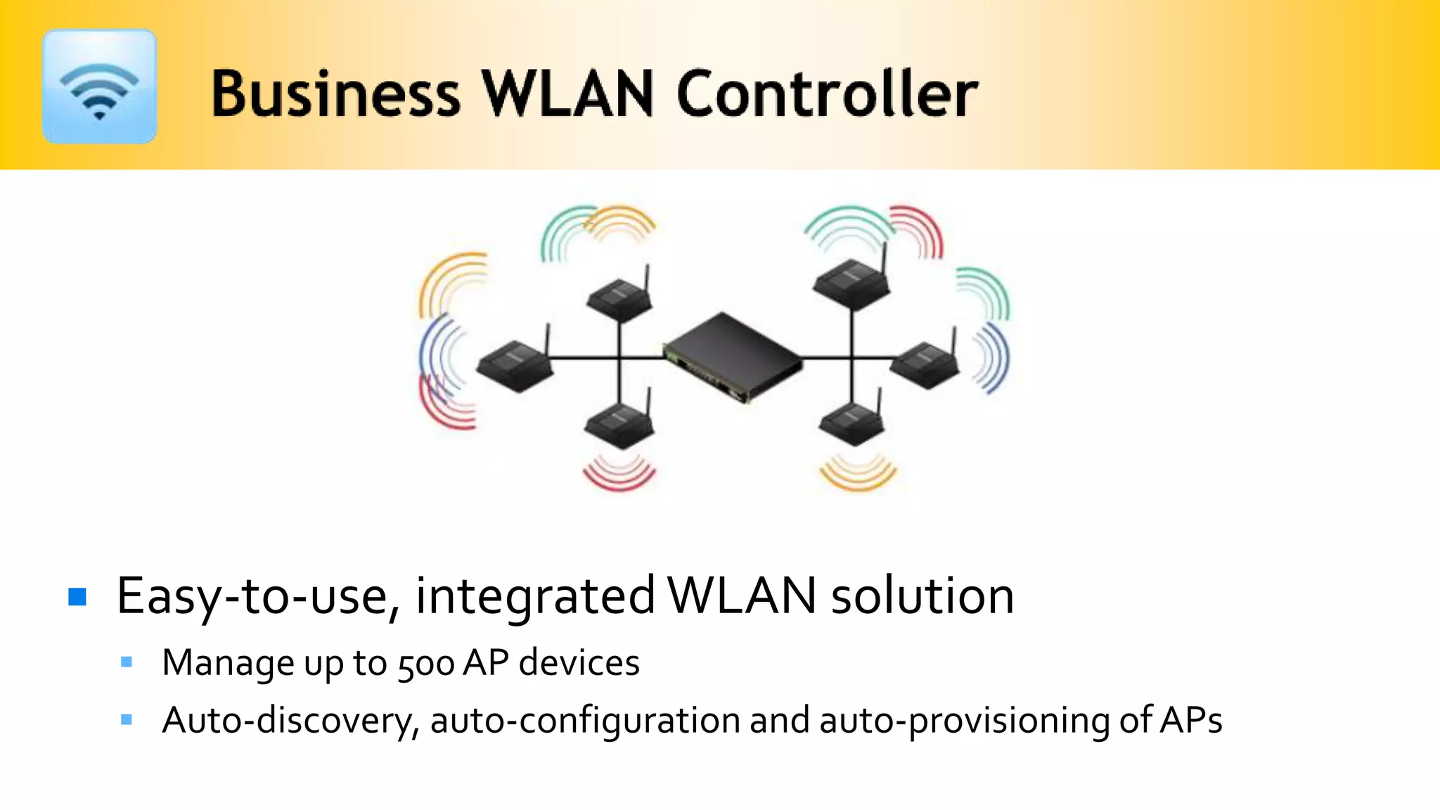    Easy-to-use, integrated WLAN solution
     Manage up to 500 AP devices
     Auto-discovery, auto-configuration and auto-provisioning of APs
 