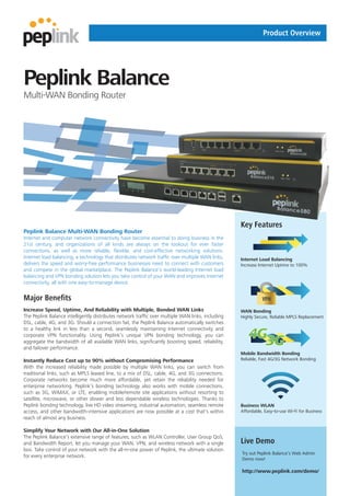 Product Overview




Peplink Balance
Multi-WAN Bonding Router




                                                                                                   Key Features
Peplink Balance Multi-WAN Bonding Router
Internet and computer network connectivity have become essential to doing business in the
21st century, and organizations of all kinds are always on the lookout for ever faster
connections, as well as more reliable, flexible, and cost-effective networking solutions.
Internet load balancing, a technology that distributes network traffic over multiple WAN links,    Internet Load Balancing
delivers the speed and worry-free performance businesses need to connect with customers            Increase Internet Uptime to 100%
and compete in the global marketplace. The Peplink Balance’s world-leading Internet load
balancing and VPN bonding solution lets you take control of your WAN and improves Internet
connectivity, all with one easy-to-manage device.


Major Benefits                                                                                                VPN
Increase Speed, Uptime, And Reliability with Multiple, Bonded WAN Links                            WAN Bonding
The Peplink Balance intelligently distributes network traffic over multiple WAN links, including   Highly Secure, Reliable MPLS Replacement
DSL, cable, 4G, and 3G. Should a connection fail, the Peplink Balance automatically switches

                                                                                                       4G3G
to a healthy link in less than a second, seamlessly maintaining Internet connectivity and
corporate VPN functionality. Using Peplink’s unique VPN bonding technology, you can
aggregate the bandwidth of all available WAN links, significantly boosting speed, reliability,
and failover performance.
                                                                                                   Mobile Bandwidth Bonding
Instantly Reduce Cost up to 90% without Compromising Performance                                   Reliable, Fast 4G/3G Network Bonding
With the increased reliability made possible by multiple WAN links, you can switch from
traditional links, such as MPLS leased line, to a mix of DSL, cable, 4G, and 3G connections.
Corporate networks become much more affordable, yet retain the reliability needed for
enterprise networking. Peplink’s bonding technology also works with mobile connections,
such as 3G, WiMAX, or LTE, enabling mobile/remote site applications without resorting to
satellite, microwave, or other slower and less dependable wireless technologies. Thanks to
Peplink bonding technology, live HD video streaming, industrial automation, seamless remote        Business WLAN
access, and other bandwidth-intensive applications are now possible at a cost that’s within        Affordable, Easy-to-use Wi-Fi for Business
reach of almost any business.

Simplify Your Network with Our All-in-One Solution
The Peplink Balance’s extensive range of features, such as WLAN Controller, User Group QoS,
and Bandwidth Report, let you manage your WAN, VPN, and wireless network with a single             Live Demo
box. Take control of your network with the all-in-one power of Peplink, the ultimate solution
                                                                                                   Try out Peplink Balance’s Web Admin
for every enterprise network.
                                                                                                   Demo now!

                                                                                                   http://www.peplink.com/demo/
 