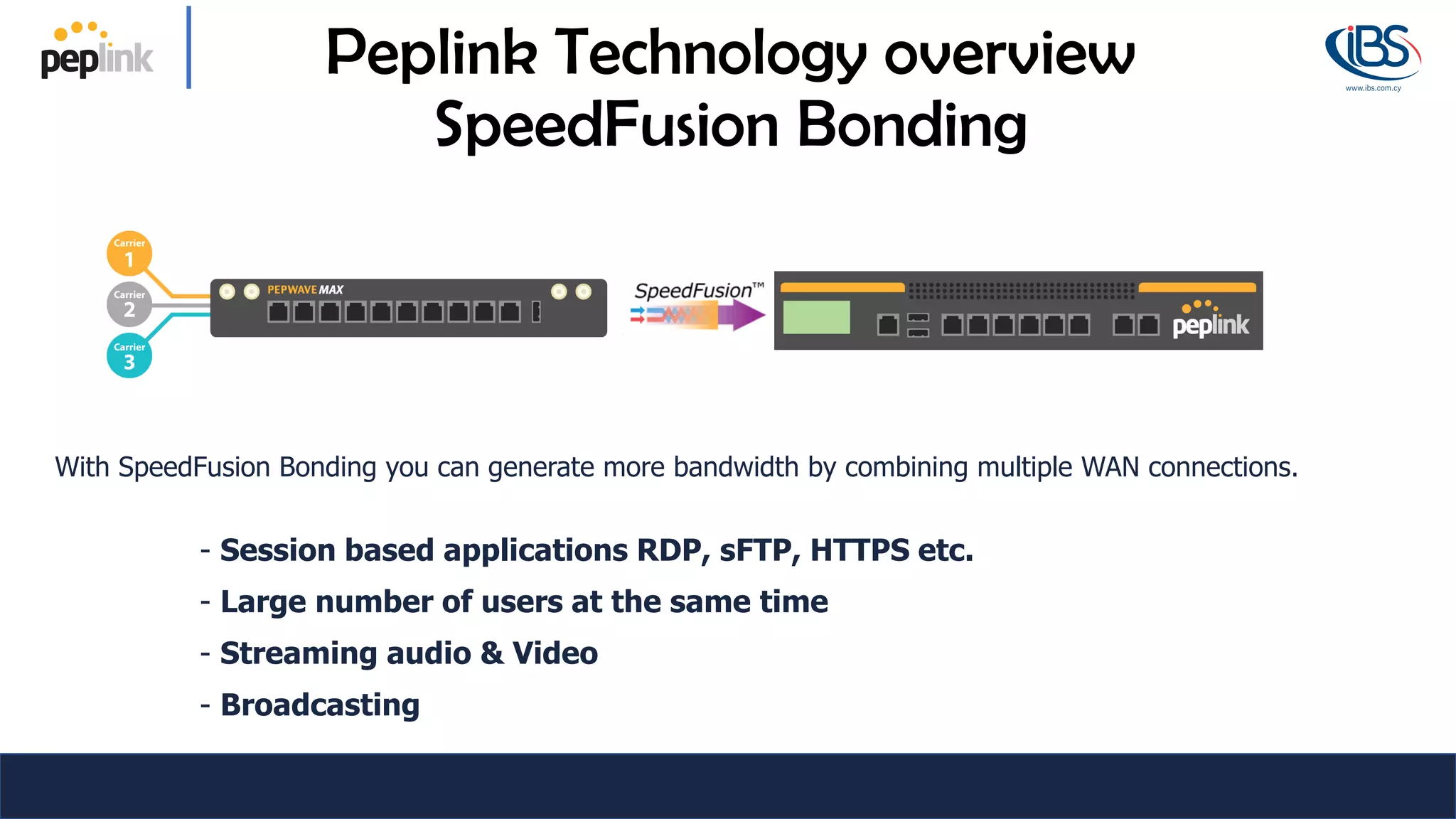With SpeedFusion Bonding you can generate more bandwidth by combining multiple WAN connections.
- Session based applications RDP, sFTP, HTTPS etc.
- Large number of users at the same time
- Streaming audio & Video
- Broadcasting
Peplink Technology overview
SpeedFusion Bonding
 