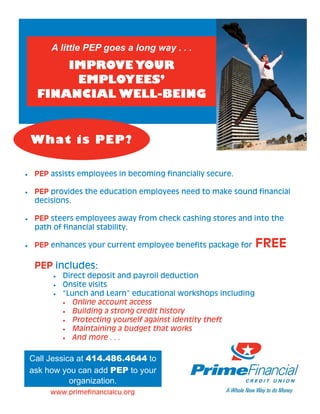 A little PEP goes a long way . . .
         IMPROVE YOUR
          EMPLOYEES’
     FINANCIAL WELL-BEING


    What is PEP?

•    PEP assists employees in becoming financially secure.

•    PEP provides the education employees need to make sound financial
     decisions.

•    PEP steers employees away from check cashing stores and into the
     path of financial stability.

•    PEP enhances your current employee benefits package for      FREE
     PEP includes:
          •   Direct deposit and payroll deduction
          •   Onsite visits
          •   “Lunch and Learn” educational workshops including
              • Online account access
              • Building a strong credit history
              • Protecting yourself against identity theft
              • Maintaining a budget that works
              • And more . . .



    Call Jessica at 414.486.4644 to
    ask how you can add PEP to your
               organization.
         www.primefinancialcu.org
 