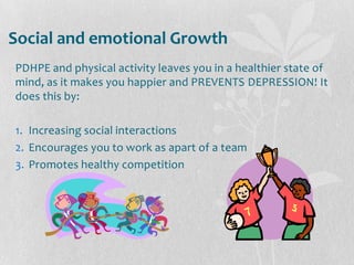 Social and emotional Growth
PDHPE and physical activity leaves you in a healthier state of
mind, as it makes you happier and PREVENTS DEPRESSION! It
does this by:
1. Increasing social interactions
2. Encourages you to work as apart of a team
3. Promotes healthy competition
 