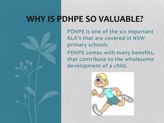 PDHPE is one of the six important
KLA’s that are covered in NSW
primary schools.
PDHPE comes with many benefits,
that contribute to the wholesome
development of a child.
WHY IS PDHPE SO VALUABLE?
 