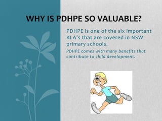 WHY IS PDHPE SO VALUABLE?
        PDHPE is one of the six important
        KLA’s that are covered in NSW
        primary schools.
        PDHPE comes with many benefits that
        contribute to child development.
 