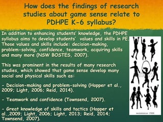 How does the findings of research
studies about game sense relate to
PDHPE K-6 syllabus?
In addition to enhancing students’ knowledge, the PDHPE
syllabus aims to develop students’ values and skills in PE.
Those values and skills include: decision-making,
problem-solving, confidence, teamwork, acquiring skills
and many more (NSW BOSTES, 2007).
This was prominent in the results of many research
studies, which showed that game sense develop many
social and physical skills such as:
- Decision-making and problem-solving (Hopper et al.,
2009; Light, 2006; Reid, 2014).
- Teamwork and confidence (Townsend, 2007).
- Great knowledge of skills and tactics (Hopper et
al.,2009; Light, 2006; Light, 2013; Reid, 2014;
Townsend, 2007).
 
