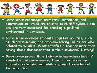  Game sense encourages teamwork, confidence, and
communication, which are related to PDHPE syllabus aim
and are very important for creating a positive
environment in any class.
 Game sense develops students’ cognitive abilities, such
as: decision-making and problem-solving, which are also
related to syllabus. What satisfies a teacher more than
having those characteristics in their students? Nothing!
 Game sense proved its efficiency in improving students’
knowledge and performance. I would like to see my
students performing well while enjoying themselves at
the same time.
 