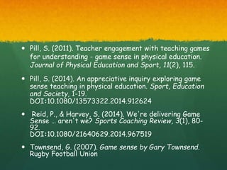  Pill, S. (2011). Teacher engagement with teaching games
for understanding - game sense in physical education.
Journal of Physical Education and Sport, 11(2), 115.
 Pill, S. (2014). An appreciative inquiry exploring game
sense teaching in physical education. Sport, Education
and Society, 1-19.
DOI:10.1080/13573322.2014.912624
 Reid, P., & Harvey, S. (2014). We're delivering Game
Sense … aren't we? Sports Coaching Review, 3(1), 80-
92.
DOI:10.1080/21640629.2014.967519
 Townsend, G. (2007). Game sense by Gary Townsend.
Rugby Football Union
 