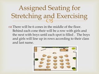 
 There will be 6 cones in the middle of the floor.
Behind each cone their will be a row with girls and
the next with boys until each spot is filled . The boys
and girls will line up in rows according to their class
and last name.
Assigned Seating for
Stretching and Exercising
 