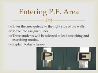 
 Enter the area quietly to the right side of the walls
 Move into assigned lines.
 Three students will be selected to lead stretching and
exercising routine.
 Explain today’s lesson.
Entering P.E. Area
 