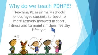 Why do we teach PDHPE?
Teaching PE in primary schools
encourages students to become
more actively involved in sport,
fitness and to maintain their healthy
lifestyle.
 