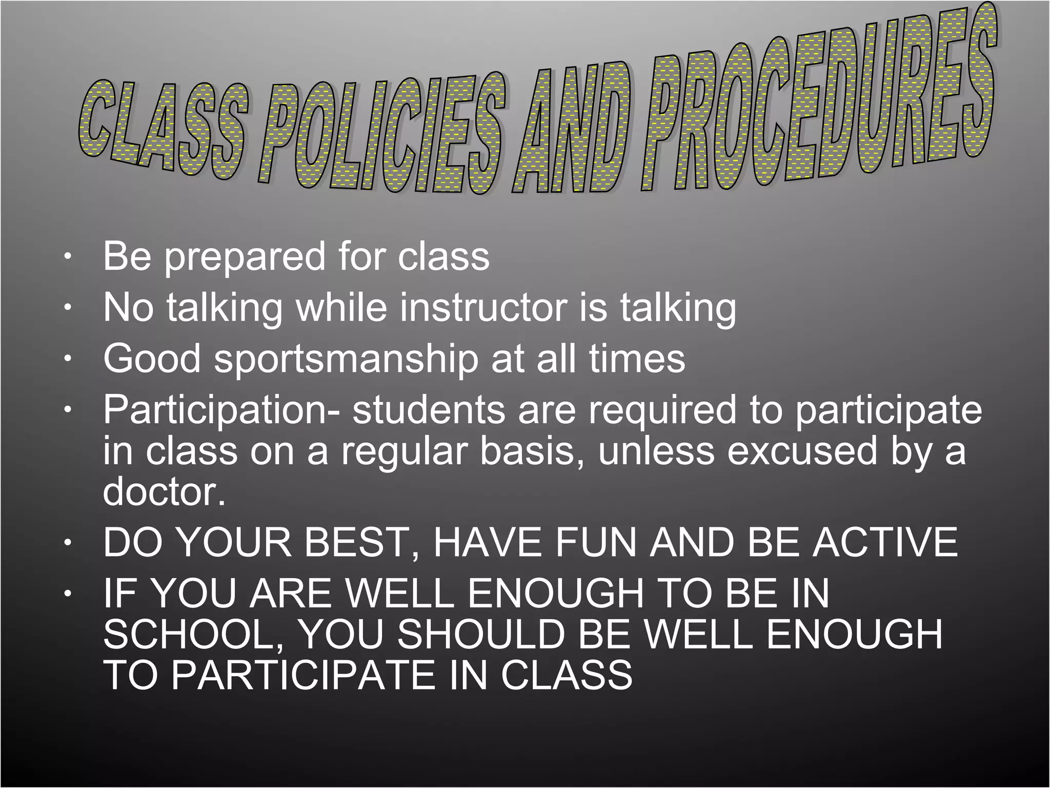 •   Be prepared for class
•   No talking while instructor is talking
•   Good sportsmanship at all times
•   Participation- students are required to participate
    in class on a regular basis, unless excused by a
    doctor.
•   DO YOUR BEST, HAVE FUN AND BE ACTIVE
•   IF YOU ARE WELL ENOUGH TO BE IN
    SCHOOL, YOU SHOULD BE WELL ENOUGH
    TO PARTICIPATE IN CLASS
 