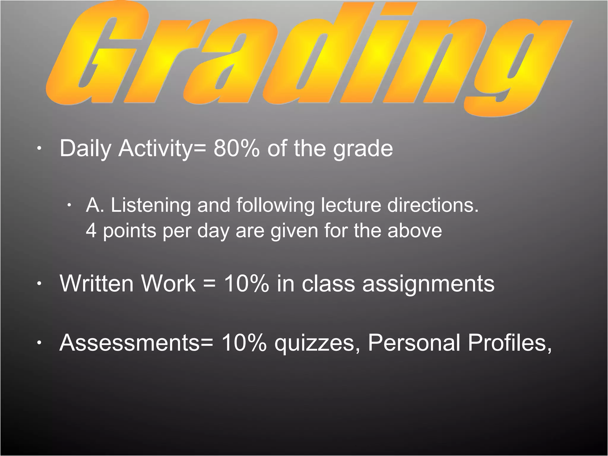 •   Daily Activity= 80% of the grade

    •   A. Listening and following lecture directions.
        4 points per day are given for the above

•   Written Work = 10% in class assignments

•   Assessments= 10% quizzes, Personal Profiles,
 