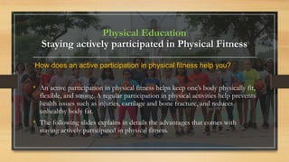 Physical Education
Staying actively participated in Physical Fitness
How does an active participation in physical fitness help you?
• An active participation in physical fitness helps keep one’s body physically fit,
flexible, and strong. A regular participation in physical activities help prevents
health issues such as injuries, cartilage and bone fracture, and reduces
unhealthy body fat.
• The following slides explains in details the advantages that comes with
staying actively participated in physical fitness.
 