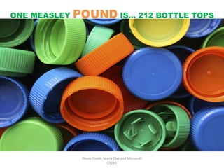 Photo Credit: Maria Clay and Microsoft Clipart ONE MEASLEY  POUND  IS… 212 BOTTLE TOPS 